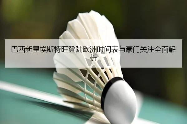 巴西新星埃斯特旺登陆欧洲时间表与豪门关注全面解析