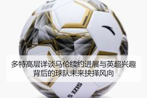 多特高层详谈马伦续约进展与英超兴趣背后的球队未来抉择风向