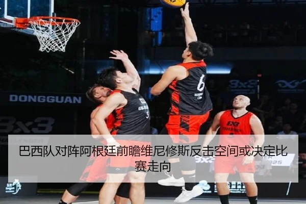 巴西队对阵阿根廷前瞻维尼修斯反击空间或决定比赛走向